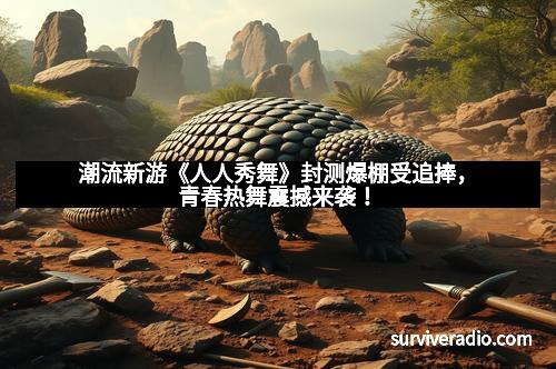 潮流新游《人人秀舞》封测爆棚受追捧，青春热舞震撼来袭！